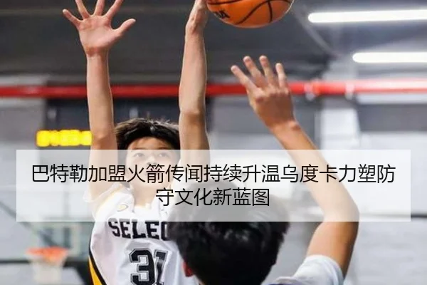 巴特勒加盟火箭传闻持续升温乌度卡力塑防守文化新蓝图