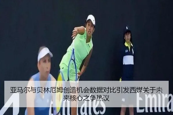 亚马尔与贝林厄姆创造机会数据对比引发西媒关于未来核心之争热议